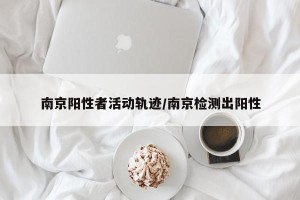 南京阳性者活动轨迹/南京检测出阳性