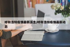 呼和浩特疫情最新消息/呼和浩特疫情最新动态