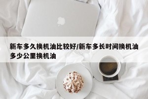 新车多久换机油比较好/新车多长时间换机油多少公里换机油