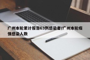 广州本轮累计报告63例感染者/广州本轮疫情感染人数