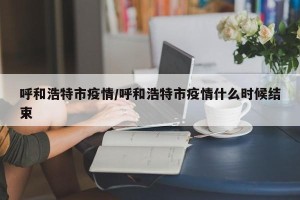 呼和浩特市疫情/呼和浩特市疫情什么时候结束
