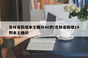 吉林省新增本土确诊46例/吉林省新增14例本土确诊