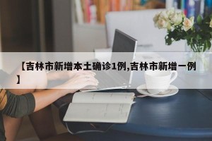 【吉林市新增本土确诊1例,吉林市新增一例】