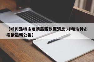 【呼和浩特市疫情最新数据消息,呼和浩特市疫情最新公告】