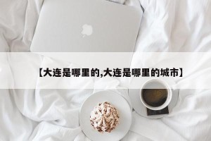 【大连是哪里的,大连是哪里的城市】