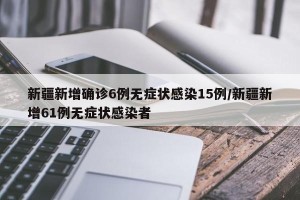 新疆新增确诊6例无症状感染15例/新疆新增61例无症状感染者