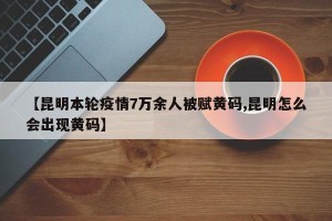 【昆明本轮疫情7万余人被赋黄码,昆明怎么会出现黄码】