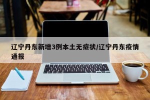 辽宁丹东新增3例本土无症状/辽宁丹东疫情通报