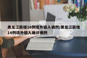 黑龙江新增16例境外输入病例/黑龙江新增14例境外输入确诊病例