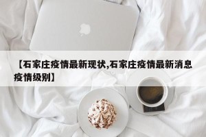 【石家庄疫情最新现状,石家庄疫情最新消息疫情级别】