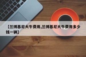 【兰博基尼大牛费用,兰博基尼大牛费用多少钱一辆】